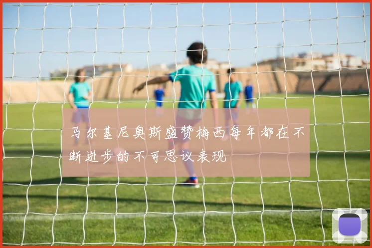 马尔基尼奥斯盛赞梅西每年都在不断进步的不可思议表现