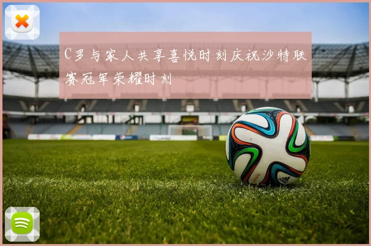 C罗与家人共享喜悦时刻庆祝沙特联赛冠军荣耀时刻