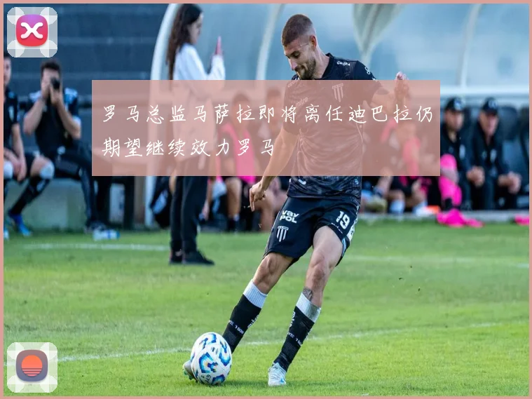 罗马总监马萨拉即将离任迪巴拉仍期望继续效力罗马