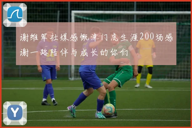 谢维军社媒感慨津门虎生涯200场感谢一路陪伴与成长的你们