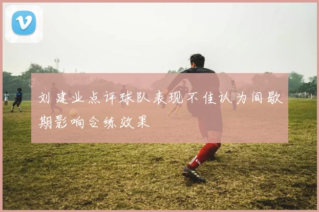 刘建业点评球队表现不佳认为间歇期影响合练效果