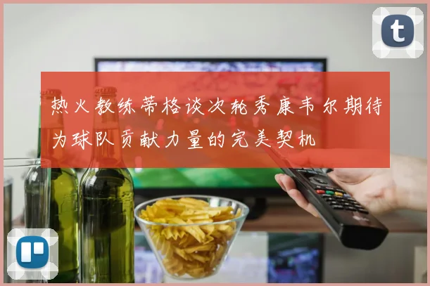 热火教练蒂格谈次轮秀康韦尔期待为球队贡献力量的完美契机