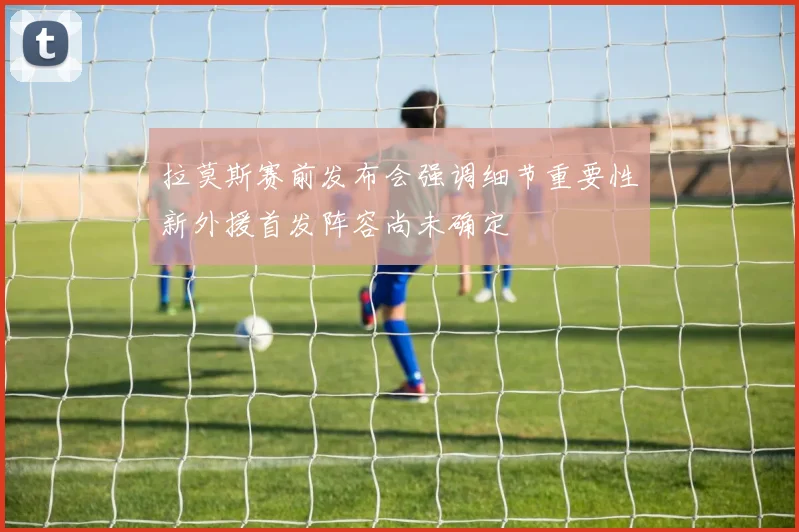 拉莫斯赛前发布会强调细节重要性新外援首发阵容尚未确定