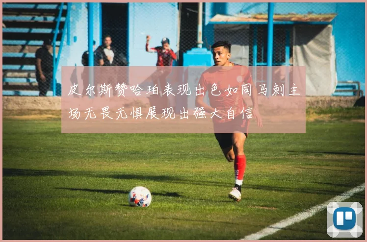 皮尔斯赞哈珀表现出色如同马刺主场无畏无惧展现出强大自信