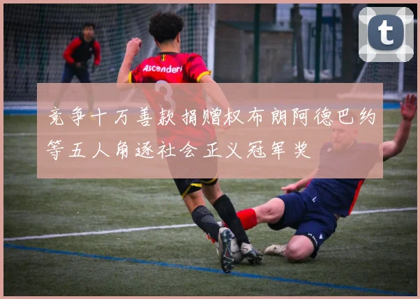竞争十万善款捐赠权布朗阿德巴约等五人角逐社会正义冠军奖