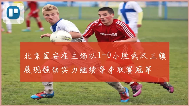 北京国安在主场以1-0小胜武汉三镇展现强劲实力继续争夺联赛冠军