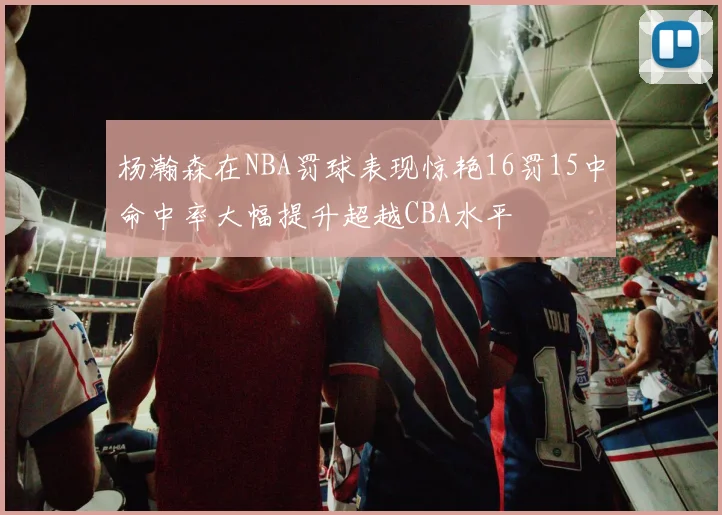 杨瀚森在NBA罚球表现惊艳16罚15中命中率大幅提升超越CBA水平