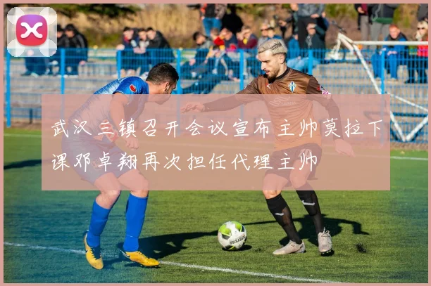 武汉三镇召开会议宣布主帅莫拉下课邓卓翔再次担任代理主帅