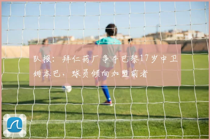 队报：拜仁药厂争夺巴黎17岁中卫姆本巴，球员倾向加盟前者