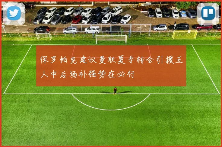 保罗帕克建议曼联夏季转会引援五人中后场补强势在必行